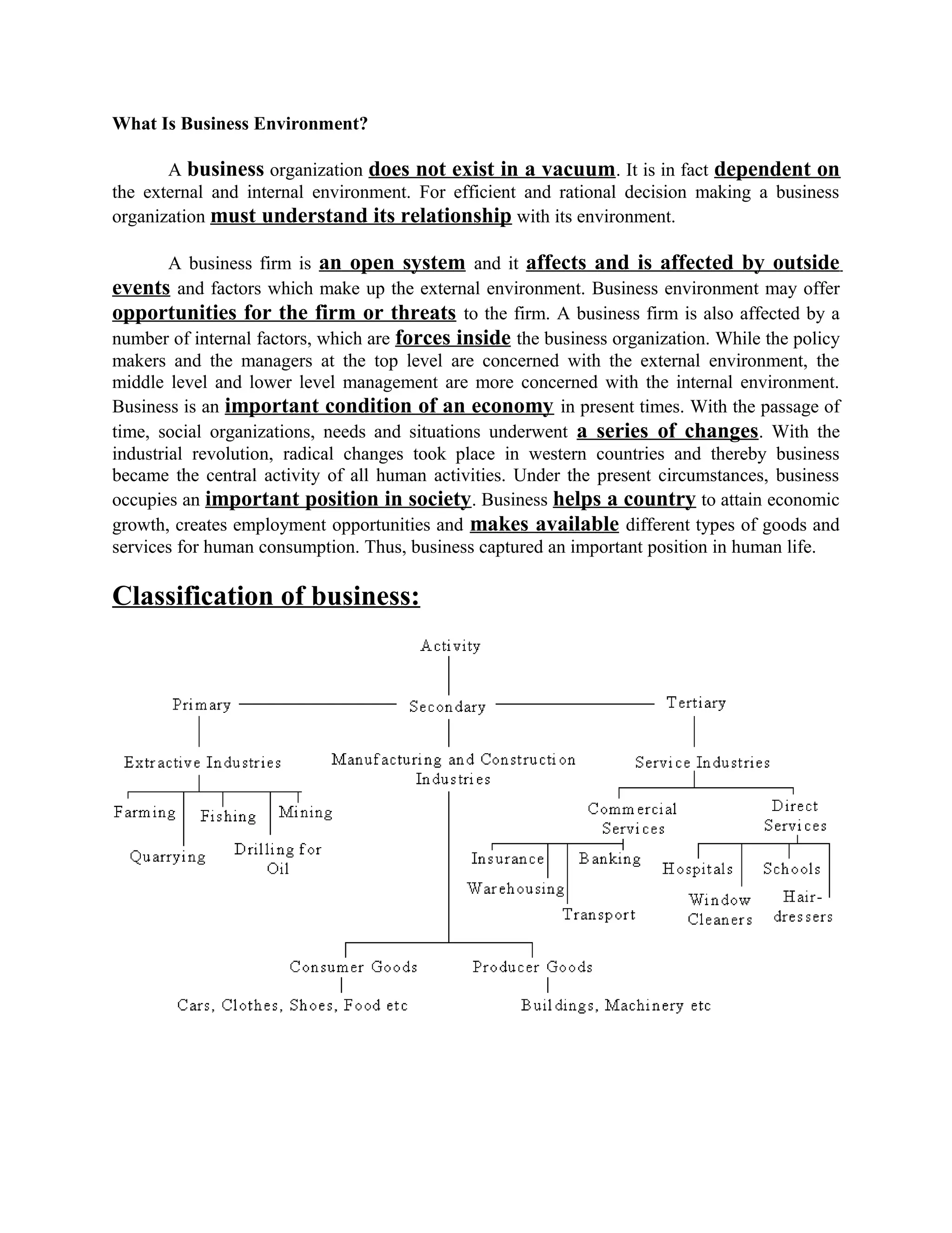 What Is Business Environment?
A business organization does not exist in a vacuum. It is in fact dependent on
the external and internal environment. For efficient and rational decision making a business
organization must understand its relationship with its environment.
A business firm is an open system and it affects and is affected by outside
events and factors which make up the external environment. Business environment may offer
opportunities for the firm or threats to the firm. A business firm is also affected by a
number of internal factors, which are forces inside the business organization. While the policy
makers and the managers at the top level are concerned with the external environment, the
middle level and lower level management are more concerned with the internal environment.
Business is an important condition of an economy in present times. With the passage of
time, social organizations, needs and situations underwent a series of changes. With the
industrial revolution, radical changes took place in western countries and thereby business
became the central activity of all human activities. Under the present circumstances, business
occupies an important position in society. Business helps a country to attain economic
growth, creates employment opportunities and makes available different types of goods and
services for human consumption. Thus, business captured an important position in human life.
Classification of business:
 