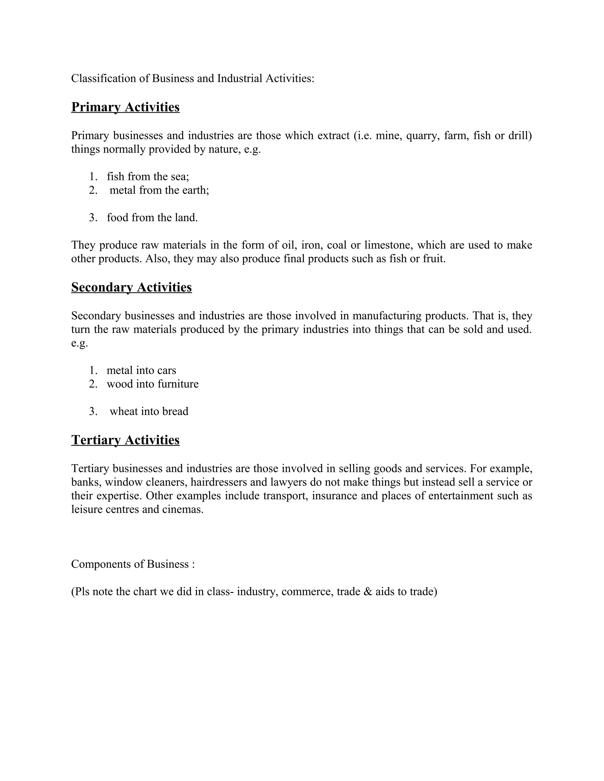 Classification of Business and Industrial Activities:
Primary Activities
Primary businesses and industries are those which extract (i.e. mine, quarry, farm, fish or drill)
things normally provided by nature, e.g.
1. fish from the sea;
2. metal from the earth;
3. food from the land.
They produce raw materials in the form of oil, iron, coal or limestone, which are used to make
other products. Also, they may also produce final products such as fish or fruit.
Secondary Activities
Secondary businesses and industries are those involved in manufacturing products. That is, they
turn the raw materials produced by the primary industries into things that can be sold and used.
e.g.
1. metal into cars
2. wood into furniture
3. wheat into bread
Tertiary Activities
Tertiary businesses and industries are those involved in selling goods and services. For example,
banks, window cleaners, hairdressers and lawyers do not make things but instead sell a service or
their expertise. Other examples include transport, insurance and places of entertainment such as
leisure centres and cinemas.
Components of Business :
(Pls note the chart we did in class- industry, commerce, trade & aids to trade)
 
