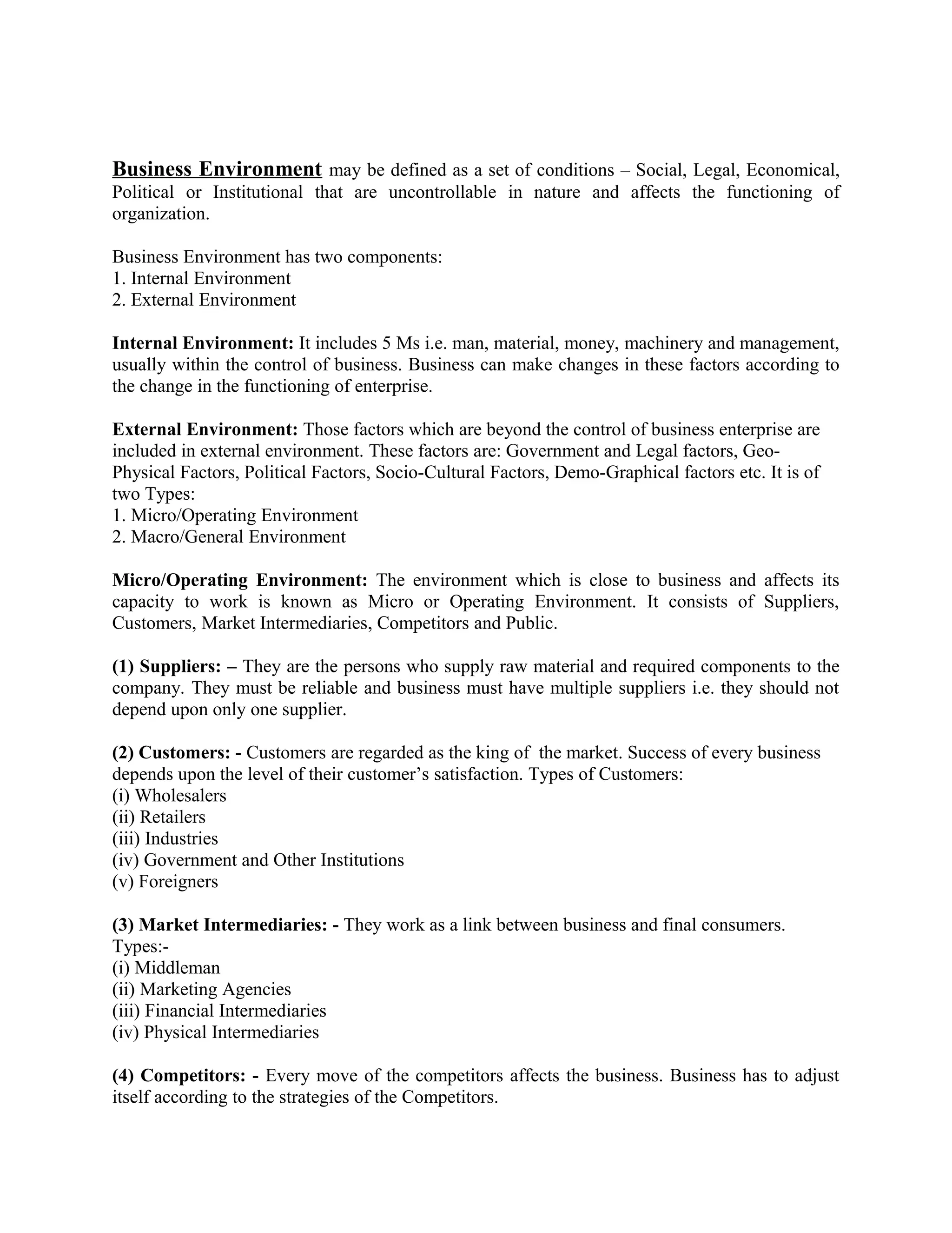 Business Environment may be defined as a set of conditions – Social, Legal, Economical,
Political or Institutional that are uncontrollable in nature and affects the functioning of
organization.
Business Environment has two components:
1. Internal Environment
2. External Environment
Internal Environment: It includes 5 Ms i.e. man, material, money, machinery and management,
usually within the control of business. Business can make changes in these factors according to
the change in the functioning of enterprise.
External Environment: Those factors which are beyond the control of business enterprise are
included in external environment. These factors are: Government and Legal factors, Geo-
Physical Factors, Political Factors, Socio-Cultural Factors, Demo-Graphical factors etc. It is of
two Types:
1. Micro/Operating Environment
2. Macro/General Environment
Micro/Operating Environment: The environment which is close to business and affects its
capacity to work is known as Micro or Operating Environment. It consists of Suppliers,
Customers, Market Intermediaries, Competitors and Public.
(1) Suppliers: – They are the persons who supply raw material and required components to the
company. They must be reliable and business must have multiple suppliers i.e. they should not
depend upon only one supplier.
(2) Customers: - Customers are regarded as the king of the market. Success of every business
depends upon the level of their customer’s satisfaction. Types of Customers:
(i) Wholesalers
(ii) Retailers
(iii) Industries
(iv) Government and Other Institutions
(v) Foreigners
(3) Market Intermediaries: - They work as a link between business and final consumers.
Types:-
(i) Middleman
(ii) Marketing Agencies
(iii) Financial Intermediaries
(iv) Physical Intermediaries
(4) Competitors: - Every move of the competitors affects the business. Business has to adjust
itself according to the strategies of the Competitors.
 