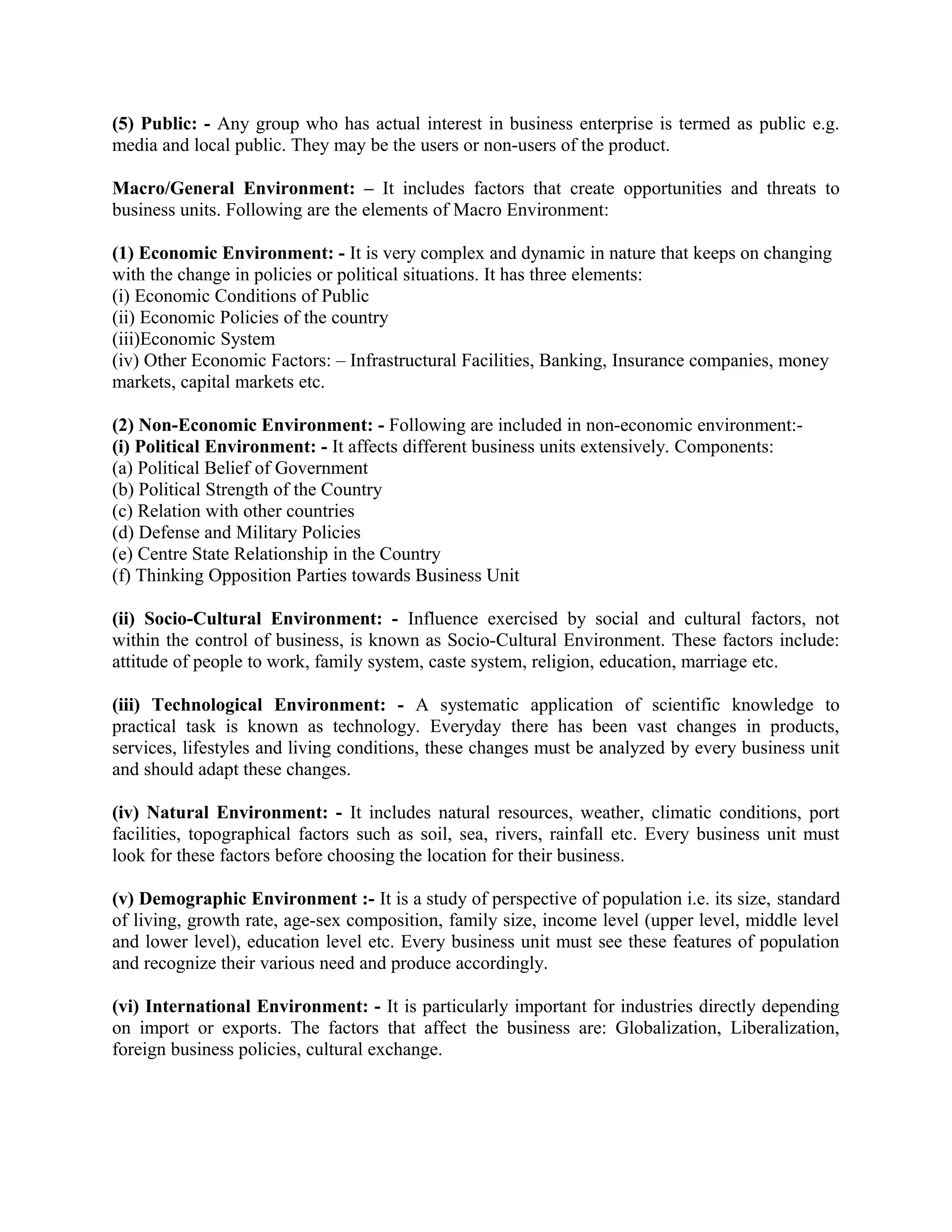 (5) Public: - Any group who has actual interest in business enterprise is termed as public e.g.
media and local public. They may be the users or non-users of the product.
Macro/General Environment: – It includes factors that create opportunities and threats to
business units. Following are the elements of Macro Environment:
(1) Economic Environment: - It is very complex and dynamic in nature that keeps on changing
with the change in policies or political situations. It has three elements:
(i) Economic Conditions of Public
(ii) Economic Policies of the country
(iii)Economic System
(iv) Other Economic Factors: – Infrastructural Facilities, Banking, Insurance companies, money
markets, capital markets etc.
(2) Non-Economic Environment: - Following are included in non-economic environment:-
(i) Political Environment: - It affects different business units extensively. Components:
(a) Political Belief of Government
(b) Political Strength of the Country
(c) Relation with other countries
(d) Defense and Military Policies
(e) Centre State Relationship in the Country
(f) Thinking Opposition Parties towards Business Unit
(ii) Socio-Cultural Environment: - Influence exercised by social and cultural factors, not
within the control of business, is known as Socio-Cultural Environment. These factors include:
attitude of people to work, family system, caste system, religion, education, marriage etc.
(iii) Technological Environment: - A systematic application of scientific knowledge to
practical task is known as technology. Everyday there has been vast changes in products,
services, lifestyles and living conditions, these changes must be analyzed by every business unit
and should adapt these changes.
(iv) Natural Environment: - It includes natural resources, weather, climatic conditions, port
facilities, topographical factors such as soil, sea, rivers, rainfall etc. Every business unit must
look for these factors before choosing the location for their business.
(v) Demographic Environment :- It is a study of perspective of population i.e. its size, standard
of living, growth rate, age-sex composition, family size, income level (upper level, middle level
and lower level), education level etc. Every business unit must see these features of population
and recognize their various need and produce accordingly.
(vi) International Environment: - It is particularly important for industries directly depending
on import or exports. The factors that affect the business are: Globalization, Liberalization,
foreign business policies, cultural exchange.
 