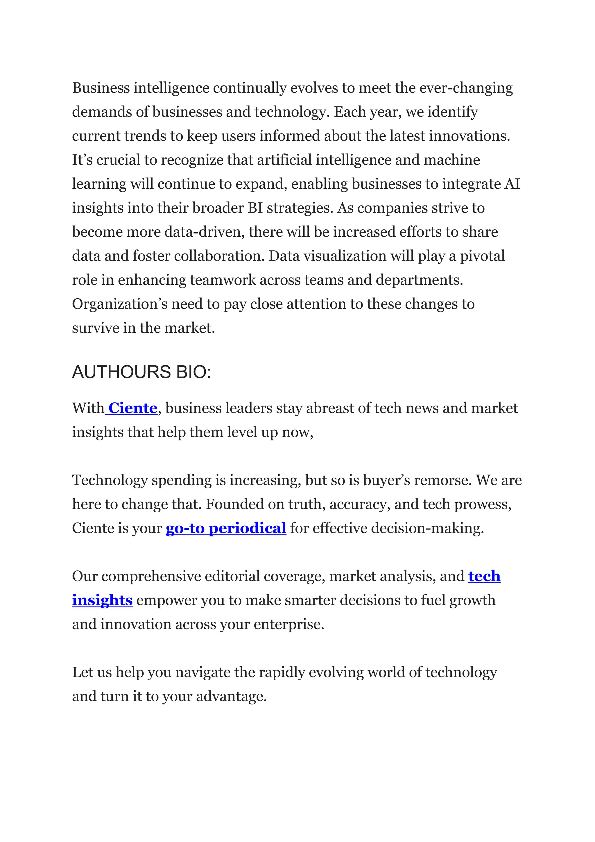 Business intelligence continually evolves to meet the ever-changing
demands of businesses and technology. Each year, we identify
current trends to keep users informed about the latest innovations.
It’s crucial to recognize that artificial intelligence and machine
learning will continue to expand, enabling businesses to integrate AI
insights into their broader BI strategies. As companies strive to
become more data-driven, there will be increased efforts to share
data and foster collaboration. Data visualization will play a pivotal
role in enhancing teamwork across teams and departments.
Organization’s need to pay close attention to these changes to
survive in the market.
AUTHOURS BIO:
With Ciente, business leaders stay abreast of tech news and market
insights that help them level up now,
Technology spending is increasing, but so is buyer’s remorse. We are
here to change that. Founded on truth, accuracy, and tech prowess,
Ciente is your go-to periodical for effective decision-making.
Our comprehensive editorial coverage, market analysis, and tech
insights empower you to make smarter decisions to fuel growth
and innovation across your enterprise.
Let us help you navigate the rapidly evolving world of technology
and turn it to your advantage.
 