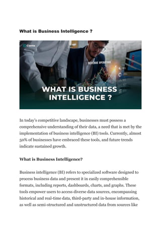 What is Business Intelligence ?
In today’s competitive landscape, businesses must possess a
comprehensive understanding of their data, a need that is met by the
implementation of business intelligence (BI) tools. Currently, almost
50% of businesses have embraced these tools, and future trends
indicate sustained growth.
What is Business Intelligence?
Business intelligence (BI) refers to specialized software designed to
process business data and present it in easily comprehensible
formats, including reports, dashboards, charts, and graphs. These
tools empower users to access diverse data sources, encompassing
historical and real-time data, third-party and in-house information,
as well as semi-structured and unstructured data from sources like
 