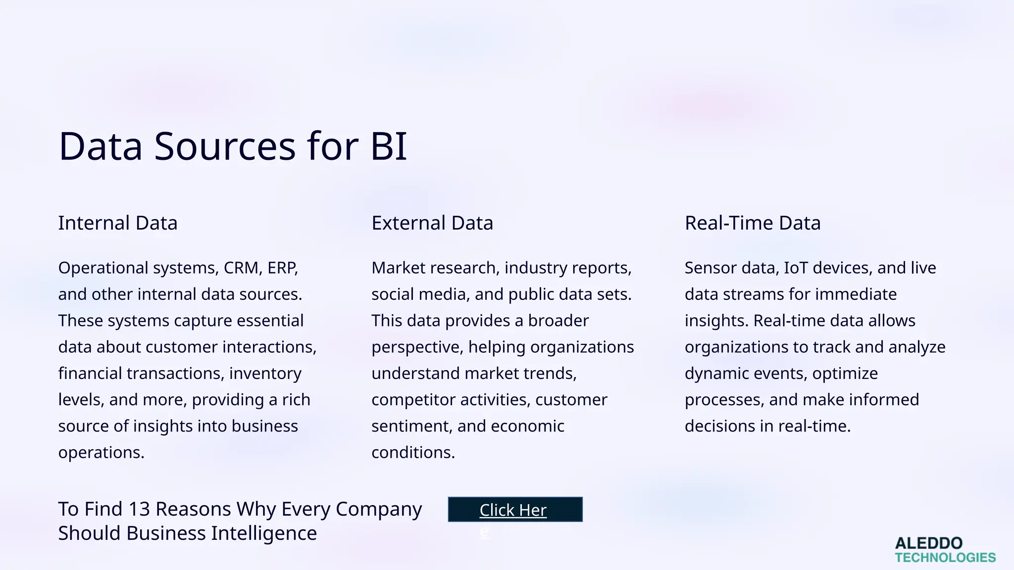 Data Sources for BI
Internal Data
Operational systems, CRM, ERP,
and other internal data sources.
These systems capture essential
data about customer interactions,
financial transactions, inventory
levels, and more, providing a rich
source of insights into business
operations.
External Data
Market research, industry reports,
social media, and public data sets.
This data provides a broader
perspective, helping organizations
understand market trends,
competitor activities, customer
sentiment, and economic
conditions.
Real-Time Data
Sensor data, IoT devices, and live
data streams for immediate
insights. Real-time data allows
organizations to track and analyze
dynamic events, optimize
processes, and make informed
decisions in real-time.
To Find 13 Reasons Why Every Company
Should Business Intelligence
Click Her
e
 