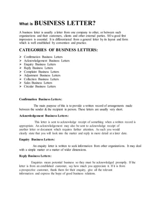 What is BUSINESS LETTER?
A business letter is usually a letter from one company to other, or between such
organizations and their customers, clients and other external parties. SO a good first
impression is essential. It is differentiated from a general letter by its layout and form
which is well established by convention and practice.
CATEGORIES OF BUSINESS LETTERS:
 Confirmation Business Letters
 Acknowledgement Business Letters
 Enquiry Business Letters
 Reply Business Letters
 Complaint Business Letters
 Adjustment Business Letters
 Collection Business Letters
 Sales Business Letters
 Circular Business Letters
Confirmation Business Letters:
The main purpose of this is to provide a written record of arrangements made
between the sender & the recipient in person. These letters are usually very short.
Acknowledgement Business Letters:
This letter is sent to acknowledge receipt of something when a written record is
appropriate. An acknowledgement may also be sent to acknowledge receipt of
another letter or document which requires further attention. As such you would
clearly state that you will look into the matter and reply in more detail at a later date.
Enquiry Business Letters:
An enquiry letter is written to seek information from other organizations. It may deal
with a simple matter or a matter of wider dimensions.
Reply Business Letters:
Enquiries mean potential business so they must be acknowledged promptly. If the
letter is from an established customer, say how much you appreciate it. If it is from
a prospective customer, thank them for their enquiry, give all the relevant
information and express the hope of good business relations.
 
