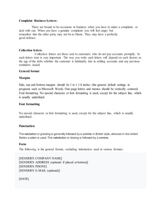 Complaint Business Letters:
There are bound to be occasions in business when you have to make a complaint, or
deal with one. When you have a genuine complaint you will feel angry but
remember that the other party may not be to blame. They may have a perfectly
good defence.
Collection letters:
Collection letters are those sent to customers who do not pay accounts promptly. In
such letters tone is very important. The way you write such letters will depend on such factors as
the age of the debt, whether the customer is habitually late in settling accounts and any previous
reminders issued.
General format
Margins
Side, top and bottom margins should be 1 to 1 1/4 inches (the general default settings in
programs such as Microsoft Word). One-page letters and memos should be vertically centered.
Font formatting No special character or font formatting is used, except for the subject line, which
is usually underlined.
Font formatting
No special character or font formatting is used, except for the subject line, which is usually
underlined.
Punctuation
The salutation or greeting is generally followed by a comma in British style, whereas in the United
States a colon is used. The valediction or closing is followed by a comma.
Form
The following is the general format, excluding indentation used in various formats:
[SENDER'S COMPANY NAME]
[SENDER'S ADDRESS (optional if placed at bottom)]
[SENDER'S PHONE]
[SENDER'S E-MAIL (optional)]
[DATE]
 