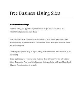 Free Business Listing Sites 
What Is Business Listing? 
Business listing is a type to list your business to get enhancement or the 
promotion of your business/website. 
You can submit your business to Yahoo, Google, Yelp, Hotfrog or some other 
business listing sites to promote your business online. Some give you free listing 
and some are paid. 
Don’t expense your money in a paid listing. Better to submit your business in the 
free listing. 
If you are looking to promote your business, then list your website in business 
listing directories. Find here list of business listing websites with good Page Rank 
(PR) and Domain Authority as well. 
 
