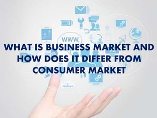 WHAT IS BUSINESS MARKET AND
HOW DOES IT DIFFER FROM
CONSUMER MARKET
 