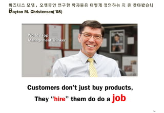 Clayton M. Christensen(’08)
비즈니스 모델, 오랫동안 연구한 학자들은 어떻게 정의하는 지 좀 찾아봤습니다
13
Customers don’t just buy products,
They “hire” t...