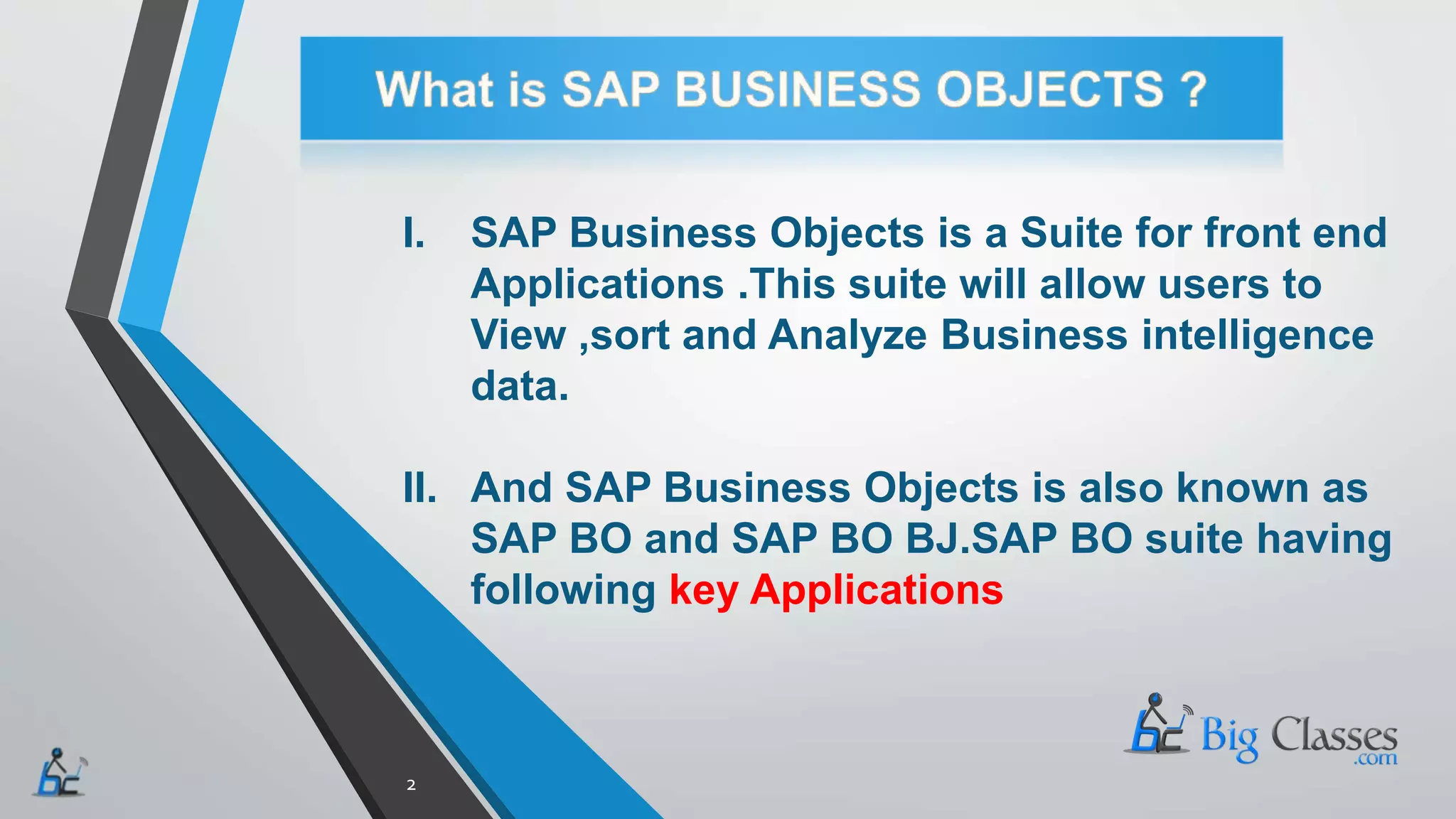 I. SAP Business Objects is a Suite for front end
Applications .This suite will allow users to
View ,sort and Analyze Business intelligence
data.
II. And SAP Business Objects is also known as
SAP BO and SAP BO BJ.SAP BO suite having
following key Applications
2