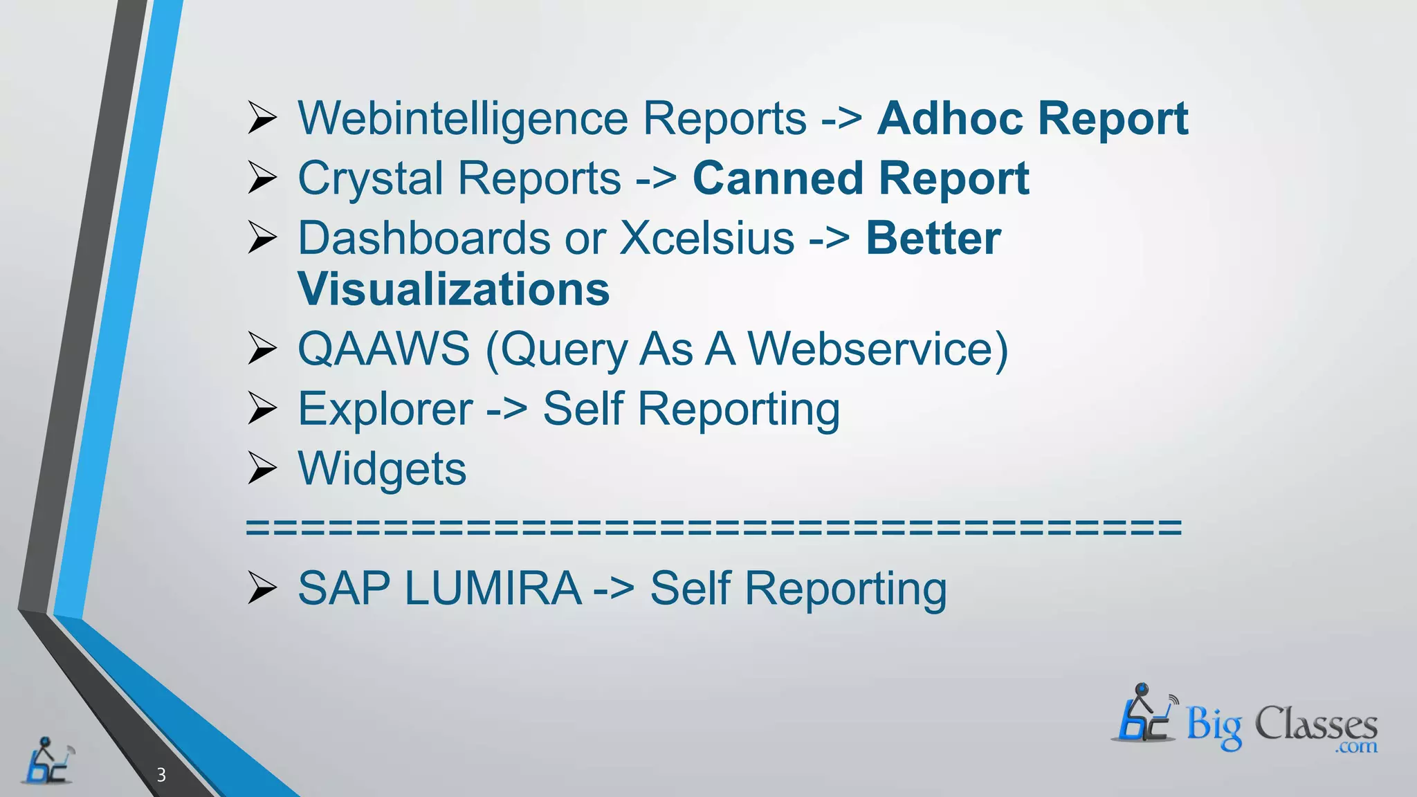  Webintelligence Reports -> Adhoc Report
Crystal Reports -> Canned Report
Dashboards or Xcelsius -> Better
Visualizations
QAAWS (Query As A Webservice)
Explorer -> Self Reporting
Widgets
==================================
SAP LUMIRA -> Self Reporting
3