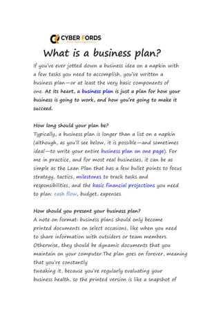 What is a business plan?
If you’ve ever jotted down a business idea on a napkin with
a few tasks you need to accomplish, you’ve written a
business plan—or at least the very basic components of
one. At its heart, a business plan is just a plan for how your
business is going to work, and how you’re going to make it
succeed.
How long should your plan be?
Typically, a business plan is longer than a list on a napkin
(although, as you’ll see below, it is possible—and sometimes
ideal—to write your entire business plan on one page). For
me in practice, and for most real businesses, it can be as
simple as the Lean Plan that has a few bullet points to focus
strategy, tactics, milestones to track tasks and
responsibilities, and the basic financial projections you need
to plan: cash flow, budget, expenses.
How should you present your business plan?
A note on format: business plans should only become
printed documents on select occasions, like when you need
to share information with outsiders or team members.
Otherwise, they should be dynamic documents that you
maintain on your computer.The plan goes on forever, meaning
that you’re constantly
tweaking it, because you’re regularly evaluating your
business health, so the printed version is like a snapshot of
 
