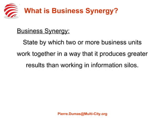 What is Business Synergy?
Business Synergy:
State by which two or more business units
work together in a way that it produces greater
results than working in information silos.
Pierre.Dumas@Multi-City.org
 