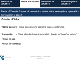 Standard of
Valuation

Thesis of Valuation Economics of
Valuation

Methodologies of
Valuation

Thesis of Value is Premise of value which relates to the assumptions upon which
the valuation is based.

Premise of Value
Going Concern – Value as an ongoing operating business enterprise.
Liquidation

– Value when business is terminated . It could be ‘forced’ or ‘orderly’.

Value-in-use
Value-in-exchange

20/12/2013

Corporate Valuations – Techniques &
Application

 