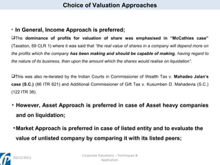 Choice of Valuation Approaches

•

In General, Income Approach is preferred;

The dominance of profits for valuation of share was emphasised in “McCathies case”
(Taxation, 69 CLR 1) where it was said that “the real value of shares in a company will depend more on
the profits which the company has been making and should be capable of making, having regard to
the nature of its business, than upon the amount which the shares would realise on liquidation”.
This was also re-iterated by the Indian Courts in Commissioner of Wealth Tax v. Mahadeo Jalan’s
case (S.C.) (86 ITR 621) and Additional Commissioner of Gift Tax v. Kusumben D. Mahadevia (S.C.)
(122 ITR 38).

• However, Asset Approach is preferred in case of Asset heavy companies
and on liquidation;
• Market Approach is preferred in case of listed entity and to evaluate the
value of unlisted company by comparing it with its listed peers;

20/12/2013

Corporate Valuations – Techniques &
Application

 