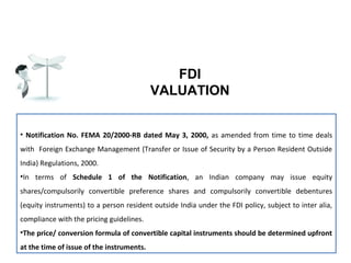 FDI
VALUATION
• Notification No. FEMA 20/2000-RB dated May 3, 2000, as amended from time to time deals
with Foreign Exchange Management (Transfer or Issue of Security by a Person Resident Outside
India) Regulations, 2000.
•In terms of Schedule 1 of the Notification, an Indian company may issue equity
shares/compulsorily convertible preference shares and compulsorily convertible debentures
(equity instruments) to a person resident outside India under the FDI policy, subject to inter alia,
compliance with the pricing guidelines.
•The price/ conversion formula of convertible capital instruments should be determined upfront
at the time of issue of the instruments.

 
