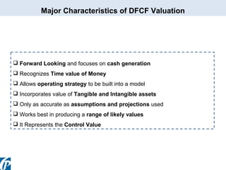 Major Characteristics of DFCF Valuation

 Forward Looking and focuses on cash generation
 Recognizes Time value of Money
 Allows operating strategy to be built into a model
 Incorporates value of Tangible and Intangible assets
 Only as accurate as assumptions and projections used
 Works best in producing a range of likely values
 It Represents the Control Value

 