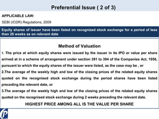 Preferential Issue ( 2 of 3)
APPLICABLE LAW:
SEBI (ICDR) Regulations, 2009
Equity shares of issuer have been listed on recognized stock exchange for a period of less
than 26 weeks as on relevant date

Method of Valuation
1. The price at which equity shares were issued by the issuer in its IPO or value per share

arrived at in a scheme of arrangement under section 391 to 394 of the Companies Act, 1956,
pursuant to which the equity shares of the issuer were listed, as the case may be , or
2.The average of the weekly high and low of the closing prices of the related equity shares
quoted on the recognised stock exchange during the period shares have been listed
preceding the relevant date, or
3.The average of the weekly high and low of the closing prices of the related equity shares
quoted on the recognised stock exchange during 2 weeks preceding the relevant date.

HIGHEST PRICE AMONG ALL IS THE VALUE PER SHARE

 