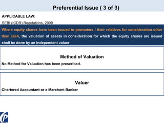 Preferential Issue ( 3 of 3)
APPLICABLE LAW:
SEBI (ICDR) Regulations, 2009
Where equity shares have been issued to promoters / their relatives for consideration other
than cash, the valuation of assets in consideration for which the equity shares are issued
shall be done by an independent valuer

Method of Valuation
No Method for Valuation has been prescribed.

Valuer
Chartered Accountant or a Merchant Banker

 