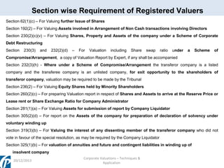 Section wise Requirement of Registered Valuers
Section 62(1)(c) – For Valuing further Issue of Shares
Section 192(2) – For Valuing Assets involved in Arrangement of Non Cash transactions involving Directors
Section 230(2)(c)(v) – For Valuing Shares, Property and Assets of the company under a Scheme of Corporate
Debt Restructuring
Section

230(3)

and

232(2)(d)

–

For

Valuation

including

Share

swap

ratio

under

a

Scheme

of

Compromise/Arrangement, a copy of Valuation Report by Expert, if any shall be accompanied
Section 232(3)(h) - Where under a Scheme of Compromise/Arrangement the transferor company is a listed
company and the transferee company is an unlisted company, for exit opportunity to the shareholders of
transferor company, valuation may be required to be made by the Tribunal
Section 236(2) – For Valuing Equity Shares held by Minority Shareholders
Section 260(2)(c) – For preparing Valuation report in respect of Shares and Assets to arrive at the Reserve Price or
Lease rent or Share Exchange Ratio for Company Administrator
Section 281(1)(a) – For Valuing Assets for submission of report by Company Liquidator
Section 305(2)(d) – For report on the Assets of the company for preparation of declaration of solvency under
voluntary winding up
Section 319(3)(b) – For Valuing the interest of any dissenting member of the transferor company who did not
vote in favour of the special resolution, as may be required by the Company Liquidator
Section 325(1)(b) – For valuation of annuities and future and contingent liabilities in winding up of
insolvent company
20/12/2013

Corporate Valuations – Techniques &
Application

 