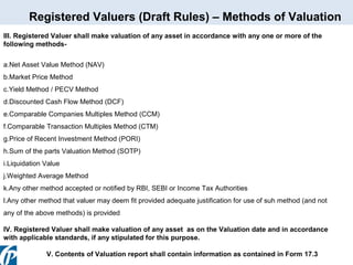 Registered Valuers (Draft Rules) – Methods of Valuation
III. Registered Valuer shall make valuation of any asset in accordance with any one or more of the
following methodsa.Net Asset Value Method (NAV)
b.Market Price Method
c.Yield Method / PECV Method
d.Discounted Cash Flow Method (DCF)
e.Comparable Companies Multiples Method (CCM)
f.Comparable Transaction Multiples Method (CTM)
g.Price of Recent Investment Method (PORI)
h.Sum of the parts Valuation Method (SOTP)
i.Liquidation Value
j.Weighted Average Method
k.Any other method accepted or notified by RBI, SEBI or Income Tax Authorities
l.Any other method that valuer may deem fit provided adequate justification for use of suh method (and not
any of the above methods) is provided
IV. Registered Valuer shall make valuation of any asset as on the Valuation date and in accordance
with applicable standards, if any stipulated for this purpose.
V. Contents of Valuation report shall contain information as contained in Form 17.3

 