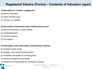 Registered Valuers (Forms) – Contents of Valuation report
1) Description of valuation engagement
(a) Name of the client:
(b) Other intended users:
(c) Purpose for valuation:
(2) Description of business/ asset / liability being valued
(a) Nature of business or asset / liability
(b) Legal background
(c) Financial aspects
(d) Tax matters
(3) Description of the information underlying the valuation
(a) Analysis of past results
(b) Budgets, with underlying assumptions
(c) Availability and quality of underlying data
(d) Review of budgets for plausibility
(e) Statement of responsibility for information received
20/12/2013

Corporate Valuations – Techniques &
Application

 