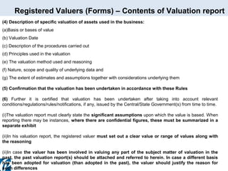 Registered Valuers (Forms) – Contents of Valuation report
(4) Description of specific valuation of assets used in the business:
(a)Basis or bases of value
(b) Valuation Date
(c) Description of the procedures carried out
(d) Principles used in the valuation
(e) The valuation method used and reasoning
(f) Nature, scope and quality of underlying data and
(g) The extent of estimates and assumptions together with considerations underlying them
(5) Confirmation that the valuation has been undertaken in accordance with these Rules
(6) Further it is certified that valuation has been undertaken after taking into account relevant
conditions/regulations/rules/notifications, if any, issued by the Central/State Government(s) from time to time.
(i)The valuation report must clearly state the significant assumptions upon which the value is based. When
reporting there may be instances, where there are confidential figures, these must be summarized in a
separate exhibit
(ii)In his valuation report, the registered valuer must set out a clear value or range of values along with
the reasoning
(ii)In case the valuer has been involved in valuing any part of the subject matter of valuation in the
past, the past valuation report(s) should be attached and referred to herein. In case a different basis
has been adopted for valuation (than adopted in the past), the valuer should justify the reason for
such differences

 