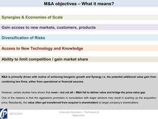 M&A objectives – What it means?
Synergies & Economies of Scale
Gain access to new markets, customers, products
Diversification of Risks
Access to New Technology and Knowledge
Ability to limit competition / gain market share

M&A is primarily driven with motive of achieving Inorganic growth and Synergy i.e. the potential additional value gain from
combining two firms, either from operational or financial sources.

However, certain studies have shown that most – but not all – M&A fail to deliver value and bridge the price-value gap
One of the reasons is that the aggressive promoters in consultation with eager advisors may result in pushing up the acquisition
price; Resultantly, the value often get transferred from acquirer’s shareholders to target company’s shareholders;

20/12/2013

Corporate Valuations – Techniques &
Application

 