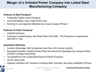 Merger of a Unlisted Power Company into Listed Steel
Manufacturing Company
Features of Steel Company*
o Frequently Traded Listed Company
o Low Profit Margin, due to high Power Cost
o Running in Low Capacity Utilization due to poor supply of Power
Features of Power Company*
o Unlisted Company
o Company is implementing the Power Plant of 9.5 MW , The Production is expected to
start with in Year
Acquisition Rationale
o Location Advantage, both companies have their unit in same Location
o Synergistic benefits- (Captive Power Plant will reduce the Operating cost, because Steel
Industry is energy consuming)
o Tax benefit from the unabsorbed losses of Power Company
o Up the value chain
o Capacity utilization will increase in existing steel business, due easy availability of Power
20/12/2013

Corporate Valuations – Techniques &
Application

*Common Promoter Group

 