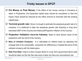Tricky issues in DFCF
 Pre Money or Post Money: If the effect of the money coming in Company is
taken in Projections, the Expanded capital base should be considered or else the
Equity Value should be reduced by the inflow amount to reconcile with the existing
capital base.

 Terminal growth rate: Since it is tough to estimate the perpetual growth rate of a
company, it is preferred to take the perpetuity growth rate factoring in long term
estimated GDP of the Country and Historical/Projection Inflation of the Country.

 Projection Validation via-a-vis Industry: Need to have Sanity check of the
projections with the trend of the industry.
 Beta of Unlisted Company:

It is calculated on relative basis by adjusting the

average beta of its comparable companies for differences in Capital Structure of the
unlisted company with the listed peers.
 Risk Free Rate: Yield of a Zero Coupon Bond or Long Term government Bond yield
should be taken as the risk free rate since it does not have any reinvestment risk .
20/12/2013

Corporate Valuations – Techniques &
Application

 