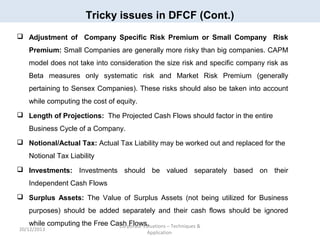 Tricky issues in DFCF (Cont.)
 Adjustment of Company Specific Risk Premium or Small Company Risk
Premium: Small Companies are generally more risky than big companies. CAPM
model does not take into consideration the size risk and specific company risk as
Beta measures only systematic risk and Market Risk Premium (generally
pertaining to Sensex Companies). These risks should also be taken into account
while computing the cost of equity.
 Length of Projections: The Projected Cash Flows should factor in the entire
Business Cycle of a Company.
 Notional/Actual Tax: Actual Tax Liability may be worked out and replaced for the
Notional Tax Liability
 Investments: Investments should be valued separately based on their
Independent Cash Flows
 Surplus Assets: The Value of Surplus Assets (not being utilized for Business
purposes) should be added separately and their cash flows should be ignored
while computing the Free Cash Flows.
Corporate Valuations – Techniques &

20/12/2013

Application

 