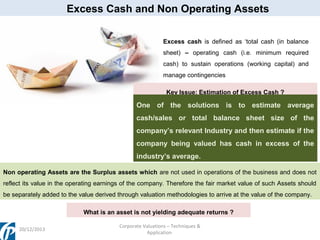 Excess Cash and Non Operating Assets
Excess cash is defined as ‘total cash (in balance
sheet) – operating cash (i.e. minimum required
cash) to sustain operations (working capital) and
manage contingencies
Key Issue: Estimation of Excess Cash ?

One of the solutions is to estimate average
cash/sales or total balance sheet size of the
company’s relevant Industry and then estimate if the
company being valued has cash in excess of the
industry’s average.
Non operating Assets are the Surplus assets which are not used in operations of the business and does not
reflect its value in the operating earnings of the company. Therefore the fair market value of such Assets should
be separately added to the value derived through valuation methodologies to arrive at the value of the company.
What is an asset is not yielding adequate returns ?
20/12/2013

Corporate Valuations – Techniques &
Application

 
