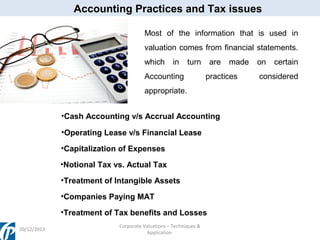Accounting Practices and Tax issues
Most of the information that is used in
valuation comes from financial statements.
which

in

turn

Accounting

are

practices

appropriate.
•Cash Accounting v/s Accrual Accounting
•Operating Lease v/s Financial Lease
•Capitalization of Expenses
•Notional Tax vs. Actual Tax
•Treatment of Intangible Assets
•Companies Paying MAT
•Treatment of Tax benefits and Losses
20/12/2013

Corporate Valuations – Techniques &
Application

made

on

certain

considered

 