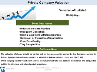 Private Company Valuation
Valuation of Unlisted
Company..
Some Data Issues:
• Industry Misclassification
• Infrequent Collection
• Mixing Data from Different Sources
• Omission or Inclusion of Information
• Poor Data Quality
• Tiny Sample Size
Guidance Note:
The valuation of shares should be carried out on the gross profits earned by the Company, as held in
Rakhra Sports Private Limited and Ors. v. Khraithilal Rakhra and Ors. (1993) Vol. 74 CC 545
While carrying out the valuation of shares, the valuer must take into account the salaries and perquisites
paid to the directors and related party transactions.
20/12/2013

Corporate Valuations – Techniques &
Application

 