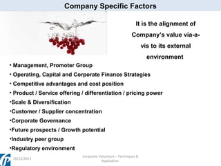 Company Specific Factors
It is the alignment of
Company’s value via-avis to its external
environment
• Management, Promoter Group
• Operating, Capital and Corporate Finance Strategies
• Competitive advantages and cost position
• Product / Service offering / differentiation / pricing power
•Scale & Diversification
•Customer / Supplier concentration
•Corporate Governance
•Future prospects / Growth potential
•Industry peer group
•Regulatory environment
20/12/2013

Corporate Valuations – Techniques &
Application

 