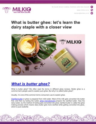 What is butter ghee: let’s learn the
dairy staple with a closer view
What is butter
What is butter ghee? We often
common term people used to explain
Usually, it is one of the common
Clarified butter or ghee is prepared
first, and then by boiling the butter,
dairy butter, by the method of boiling
making process which means dairy
which is pure butterfat.
What is butter ghee: let’s learn the
dairy staple with a closer view
butter ghee?
often read the terms in different ghee reviews. Butter
explain pure ghee. But why it is called butter ghee
terms consumers use to explain ghee.
prepared from milk butter. Most of the milk gets converted
butter, ghee manufacturers prepare the clarified
boiling gets converted into ghee clarified butter is
dairy butter gets more clarified while getting converted
What is butter ghee: let’s learn the
Butter ghee is a
ghee?
converted into butter
butter. How the
is called the ghee
converted into ghee,
 