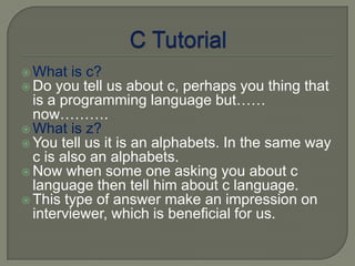  What is c?
 Do you tell  us about c, perhaps you thing that
  is a programming language but……
  now……….
 What is z?
 You tell us it is an alphabets. In the same way
  c is also an alphabets.
 Now when some one asking you about c
  language then tell him about c language.
 This type of answer make an impression on
  interviewer, which is beneficial for us.
 