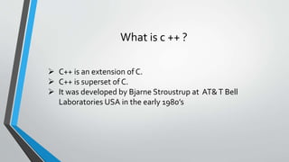 What is c ++ ?
 C++ is an extension of C.
 C++ is superset of C.
 It was developed by Bjarne Stroustrup at AT&T Bell
Laboratories USA in the early 1980’s
 