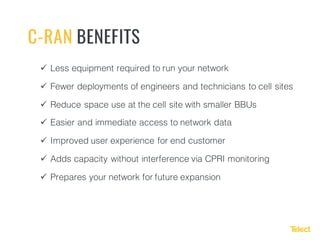 ü Less equipment required to run your network
ü Fewer deployments of engineers and technicians to cell sites
ü Reduce space use at the cell site with smaller BBUs
ü Easier and immediate access to network data
ü Improved user experience for end customer
ü Adds capacity without interference via CPRI monitoring
ü Prepares your network for future expansion
C-RAN BENEFITS
 