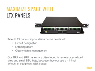 MAXIMIZE SPACE WITH
LTX PANELS
Telect LTX panels fit your demarcation needs with:
• Circuit designation
• Latching doors
• Quality cable management
Our 1RU and 2RU panels are often found in remote or small-cell
sites and small BBU huts, because they occupy a minimal
amount of equipment rack space.
 