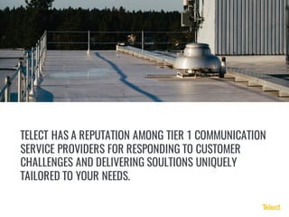 TELECT HAS A REPUTATION AMONG TIER 1 COMMUNICATION
SERVICE PROVIDERS FOR RESPONDING TO CUSTOMER
CHALLENGES AND DELIVERING SOULTIONS UNIQUELY
TAILORED TO YOUR NEEDS.
 