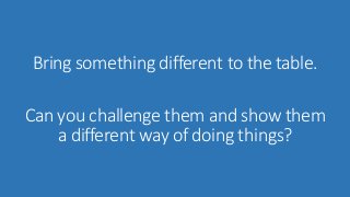 Bring something different to the table. 
Can you challenge them and show them 
a different way of doing things? 
 