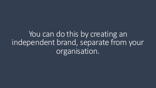 You can do this by creating an 
independent brand, separate from your 
organisation. 
 