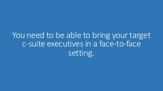 You need to be able to bring your target 
c-suite executives in a face-to-face 
setting. 
 