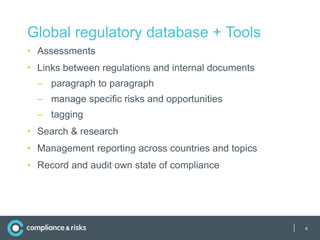 Global regulatory database + Tools
• Assessments
• Links between regulations and internal documents
  – paragraph to paragraph
  – manage specific risks and opportunities
  – tagging
• Search & research
• Management reporting across countries and topics
• Record and audit own state of compliance




                                                     |   4
 