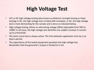 High Voltage Test
• A/C or DC high voltage testing (also known as dielectric strength testing or hipot
testing) In DC, the high voltage test is linked with insulation; in AC, the high voltage
test is more demanding for the sample and is done as indicated below.
• High voltage testing utilizes an alternating voltage (50Hz) adjustable from 50V to
1500V. In all cases, the high voltage test identifies any sudden increase in current
up to a threshold.
• The short circuit test is always active. The time between application and rise is at
least a period.
• The capacitance of the tested equipment penalizes the high voltage test.
Remember that the generator's output is limited to 5 mA.
 