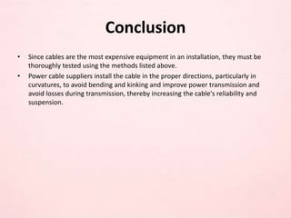 Conclusion
• Since cables are the most expensive equipment in an installation, they must be
thoroughly tested using the methods listed above.
• Power cable suppliers install the cable in the proper directions, particularly in
curvatures, to avoid bending and kinking and improve power transmission and
avoid losses during transmission, thereby increasing the cable's reliability and
suspension.
 
