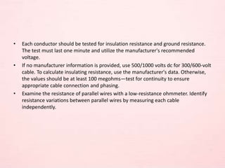 • Each conductor should be tested for insulation resistance and ground resistance.
The test must last one minute and utilize the manufacturer's recommended
voltage.
• If no manufacturer information is provided, use 500/1000 volts dc for 300/600-volt
cable. To calculate insulating resistance, use the manufacturer's data. Otherwise,
the values should be at least 100 megohms—test for continuity to ensure
appropriate cable connection and phasing.
• Examine the resistance of parallel wires with a low-resistance ohmmeter. Identify
resistance variations between parallel wires by measuring each cable
independently.
 