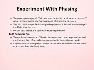 Experiment With Phasing
– The proper phasing of all LV circuits must be verified at all locations where LV
cables are terminated into fuse bases and while moving LV cables.
– This test requires specifically designed equipment. A 240-volt mains voltage is
insufficient for this test.
– For this test, the neutral conductor must be grounded.
• Earth Resistance Test:
– The earth resistance of an LV feeder in an overhead or underground network
must be less than 10 ohms before connecting to the existing network.
– Any overhead or underground network must have a total resistance to earth
of less than 1 ohm before joining.
 