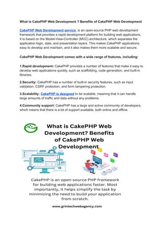 What is CakePHP Web Development ? Benefits of CakePHP Web Development
CakePHP Web Development service is an open-source PHP web development
framework that provides a rapid development platform for building web applications.
It is based on the Model-View-Controller (MVC) architecture, which separates the
application logic, data, and presentation layers. This makes CakePHP applications
easy to develop and maintain, and it also makes them more scalable and secure.
CakePHP Web Development comes with a wide range of features, including:
1.Rapid development: CakePHP provides a number of features that make it easy to
develop web applications quickly, such as scaffolding, code generation, and built-in
libraries.
2.Security: CakePHP has a number of built-in security features, such as input
validation, CSRF protection, and form tampering protection.
3.Scalability: CakePHP is designed to be scalable, meaning that it can handle
large amounts of traffic and data without any problems.
4.Community support: CakePHP has a large and active community of developers,
which means that there is a lot of support available, both online and offline.
 
