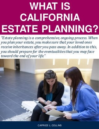 WHAT IS
CALIFORNIA
ESTATE PLANNING?
“Estate planning is a comprehensive,ongoing process. When
you plan your estate, you make sure that your loved ones
receiveinheritances after you pass away. In addition to this,
you should prepare for the eventualitiesthat you may face
toward the end of your life.”
CAPRICE L. COLLINS
 